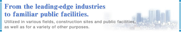 From the leading-edge industries to familiar public facilities. Utilized in various fields, construction sites and public facilities, as well as for a variety of other purposes.