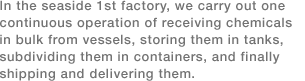 In the seaside 1st factory, we carry out one continuous operation of receiving chemicals in bulk from vessels, storing them in tanks, subdividing them in containers, and finally shipping and delivering them.